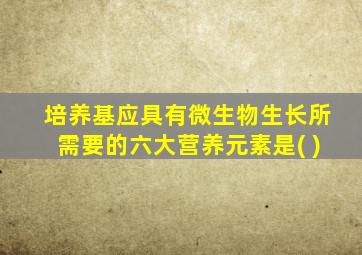 培养基应具有微生物生长所需要的六大营养元素是( )